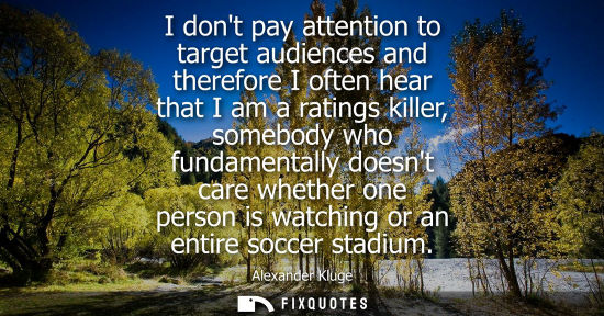 Small: I dont pay attention to target audiences and therefore I often hear that I am a ratings killer, somebod