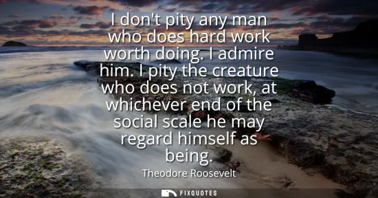 Small: I dont pity any man who does hard work worth doing. I admire him. I pity the creature who does not work, at wh