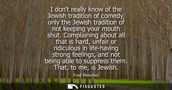Small: I dont really know of the Jewish tradition of comedy, only the Jewish tradition of not keeping your mou