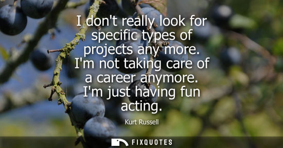 Small: I dont really look for specific types of projects any more. Im not taking care of a career anymore. Im 