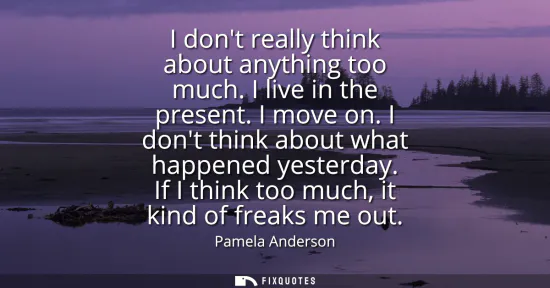 Small: I dont really think about anything too much. I live in the present. I move on. I dont think about what happene
