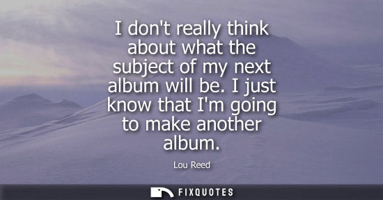 Small: I dont really think about what the subject of my next album will be. I just know that Im going to make 