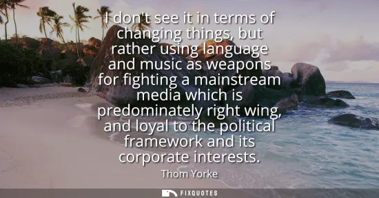 Small: I dont see it in terms of changing things, but rather using language and music as weapons for fighting a mains