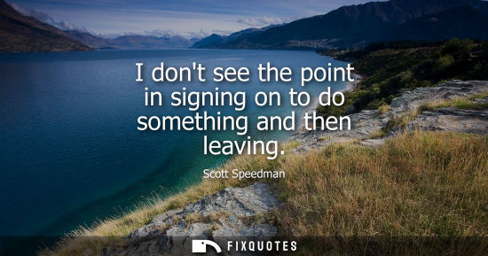 Small: I dont see the point in signing on to do something and then leaving