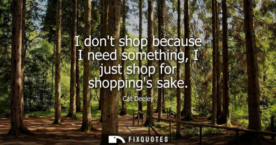 Small: I dont shop because I need something, I just shop for shoppings sake
