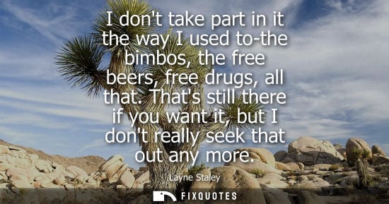 Small: I dont take part in it the way I used to-the bimbos, the free beers, free drugs, all that. Thats still there i