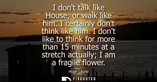 Small: I dont talk like House, or walk like him. I certainly dont think like him. I dont like to think for mor