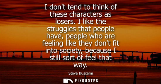 Small: I dont tend to think of these characters as losers. I like the struggles that people have, people who a