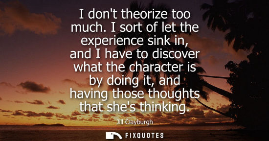 Small: I dont theorize too much. I sort of let the experience sink in, and I have to discover what the charact