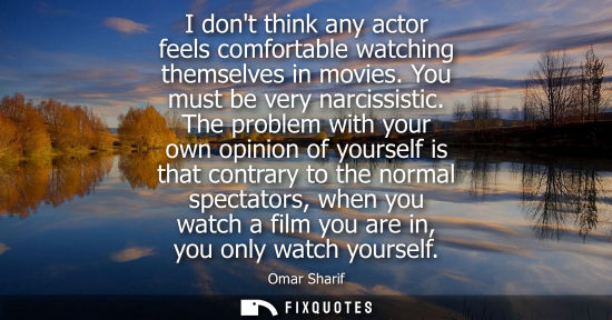 Small: I dont think any actor feels comfortable watching themselves in movies. You must be very narcissistic.