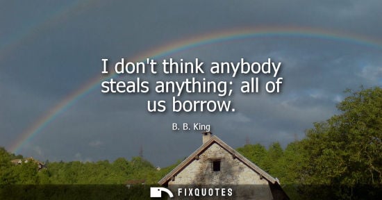 Small: I dont think anybody steals anything all of us borrow