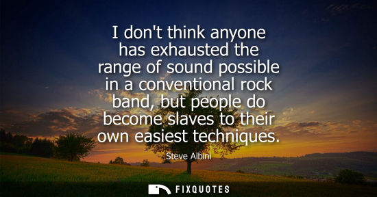 Small: I dont think anyone has exhausted the range of sound possible in a conventional rock band, but people d