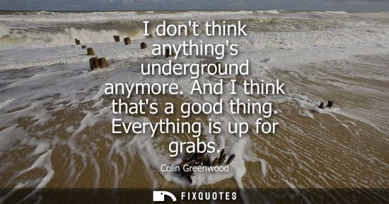 Small: I dont think anythings underground anymore. And I think thats a good thing. Everything is up for grabs