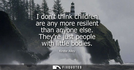 Small: I dont think children are any more resilent than anyone else. Theyre just people with little bodies