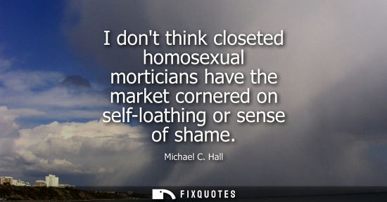Small: I dont think closeted homosexual morticians have the market cornered on self-loathing or sense of shame