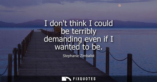 Small: I dont think I could be terribly demanding even if I wanted to be