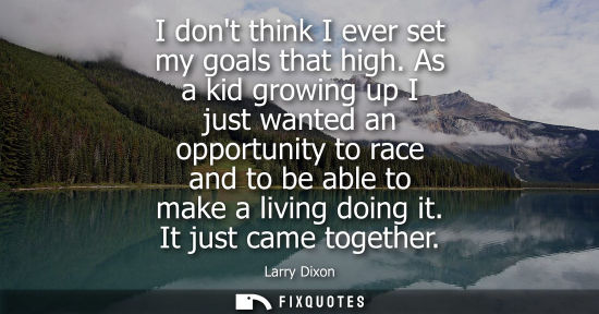 Small: I dont think I ever set my goals that high. As a kid growing up I just wanted an opportunity to race an