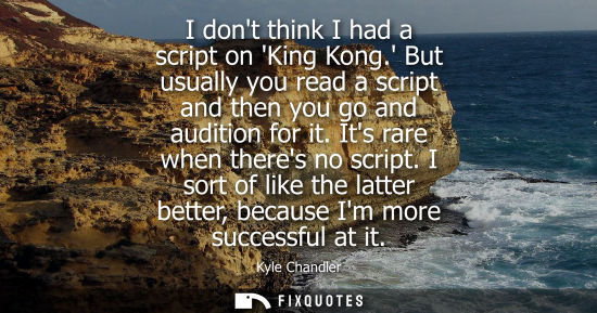Small: I dont think I had a script on King Kong. But usually you read a script and then you go and audition fo
