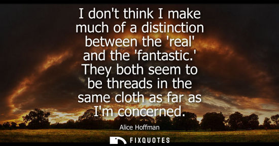 Small: I dont think I make much of a distinction between the real and the fantastic. They both seem to be thre