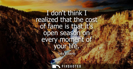 Small: I dont think I realized that the cost of fame is that its open season on every moment of your life