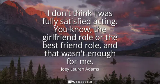 Small: I dont think I was fully satisfied acting. You know, the girlfriend role or the best friend role, and that was