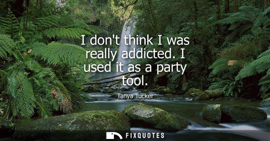 Small: I dont think I was really addicted. I used it as a party tool - Tanya Tucker