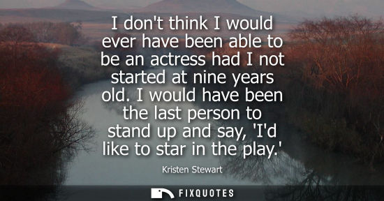 Small: I dont think I would ever have been able to be an actress had I not started at nine years old.