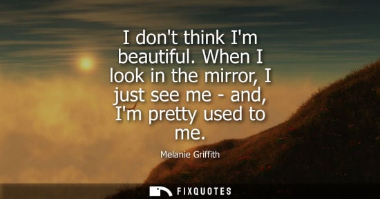 Small: I dont think Im beautiful. When I look in the mirror, I just see me - and, Im pretty used to me