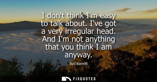 Small: I dont think Im easy to talk about. Ive got a very irregular head. And Im not anything that you think I