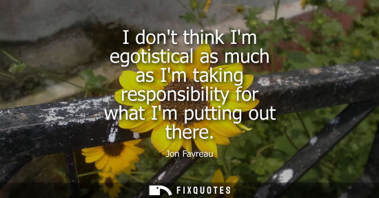 Small: I dont think Im egotistical as much as Im taking responsibility for what Im putting out there