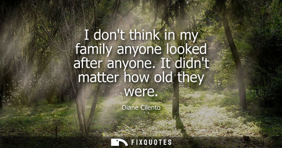 Small: I dont think in my family anyone looked after anyone. It didnt matter how old they were