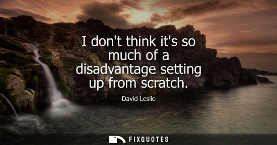 Small: I dont think its so much of a disadvantage setting up from scratch