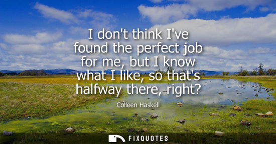 Small: I dont think Ive found the perfect job for me, but I know what I like, so thats halfway there, right?