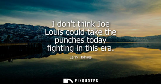 Small: I dont think Joe Louis could take the punches today fighting in this era