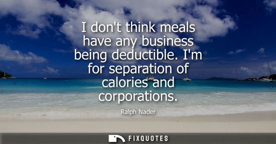 Small: I dont think meals have any business being deductible. Im for separation of calories and corporations