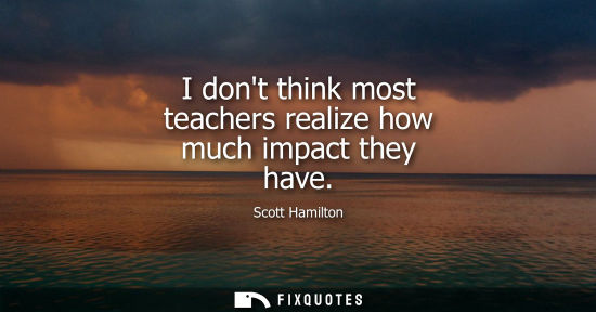 Small: I dont think most teachers realize how much impact they have