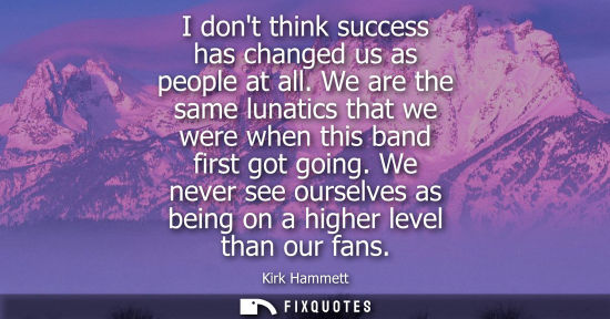 Small: I dont think success has changed us as people at all. We are the same lunatics that we were when this b