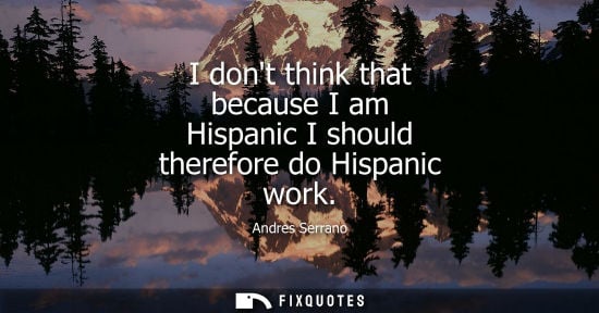 Small: I dont think that because I am Hispanic I should therefore do Hispanic work - Andres Serrano