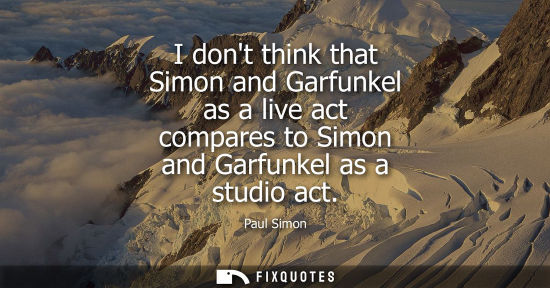 Small: I dont think that Simon and Garfunkel as a live act compares to Simon and Garfunkel as a studio act