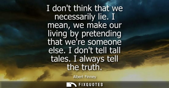 Small: I dont think that we necessarily lie. I mean, we make our living by pretending that were someone else. 
