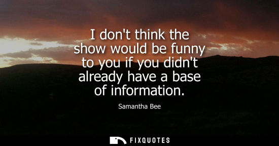Small: I dont think the show would be funny to you if you didnt already have a base of information