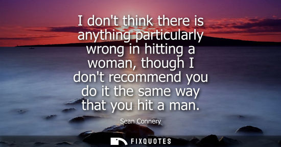 Small: I dont think there is anything particularly wrong in hitting a woman, though I dont recommend you do it