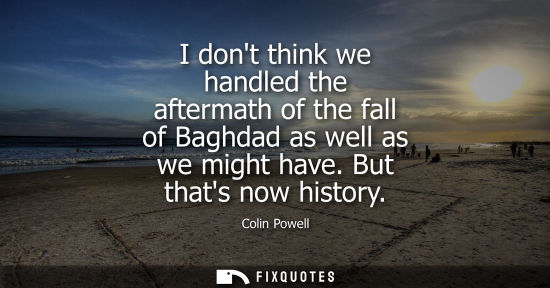 Small: I dont think we handled the aftermath of the fall of Baghdad as well as we might have. But thats now hi