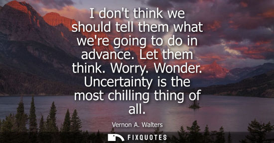 Small: I dont think we should tell them what were going to do in advance. Let them think. Worry. Wonder. Uncer