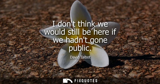 Small: I dont think we would still be here if we hadnt gone public