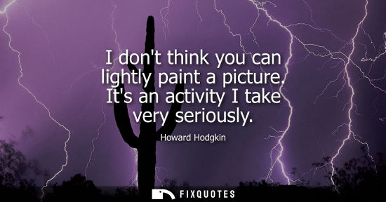 Small: I dont think you can lightly paint a picture. Its an activity I take very seriously