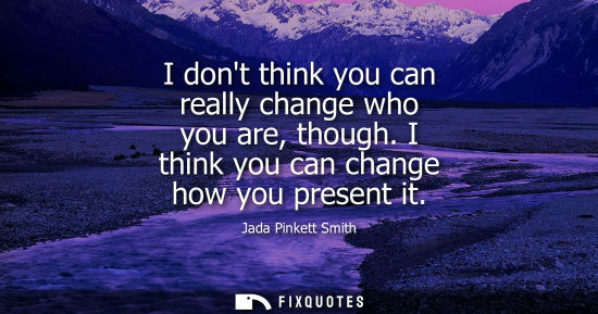 Small: I dont think you can really change who you are, though. I think you can change how you present it