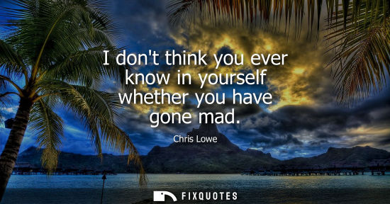 Small: I dont think you ever know in yourself whether you have gone mad
