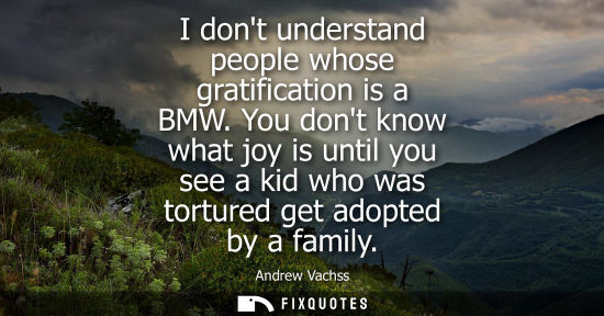 Small: I dont understand people whose gratification is a BMW. You dont know what joy is until you see a kid wh