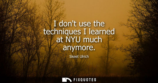 Small: I dont use the techniques I learned at NYU much anymore
